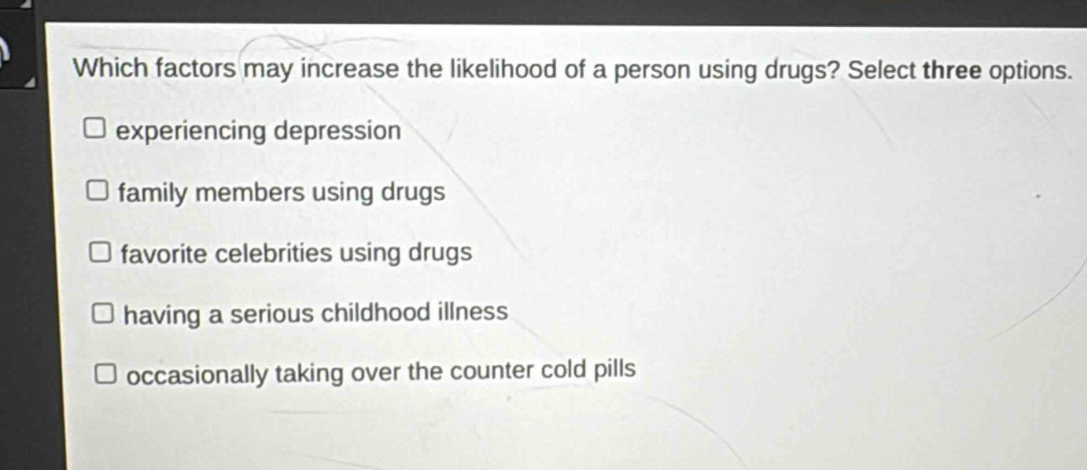 which factors may increase the likelihood of a person using drugs? select three options.\n□ experiencing depression\n□ family members using drugs\n□ favorite celebrities using drugs\n□ having a serious childhood illness\n□ occasionally taking over the counter cold pills