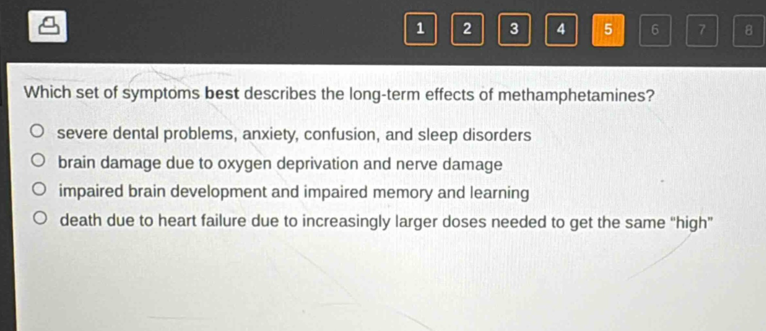 which set of symptoms best describes the long - term effects of methamphetamines?\nsevere dental problems, anxiety, confusion, and sleep disorders\nbrain damage due to oxygen deprivation and nerve damage\nimpaired brain development and impaired memory and learning\ndeath due to heart failure due to increasingly larger doses needed to get the same \high\