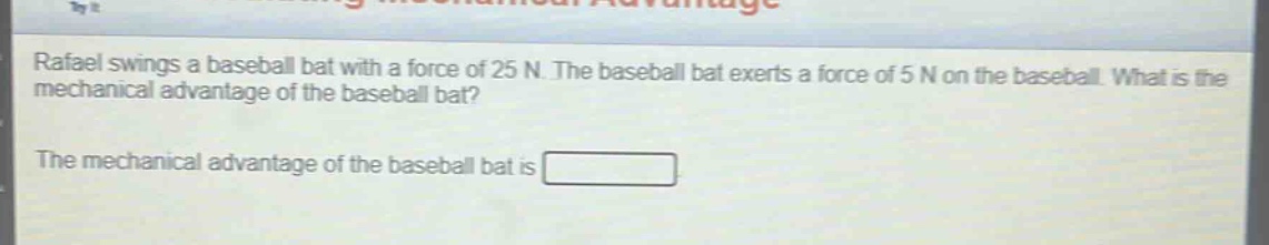 rafael swings a baseball bat with a force of 25 n. the baseball bat exerts a force of 5 n on the baseball. what is the mechanical advantage of the baseball bat? the mechanical advantage of the baseball bat is