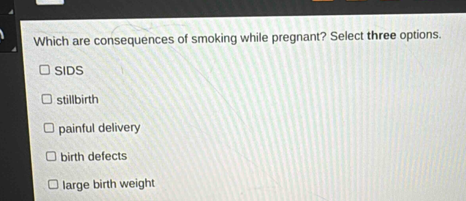 which are consequences of smoking while pregnant? select three options.\n□ sids\n□ stillbirth\n□ painful delivery\n□ birth defects\n□ large birth weight