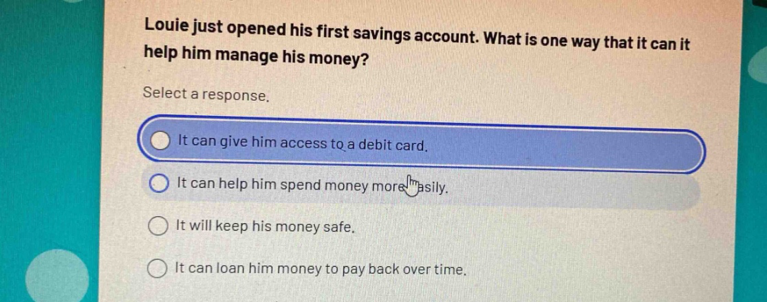 louie just opened his first savings account. what is one way that it can it help him manage his money? select a response. it can give him access to a debit card. it can help him spend money more easily. it will keep his money safe. it can loan him money to pay back over time.