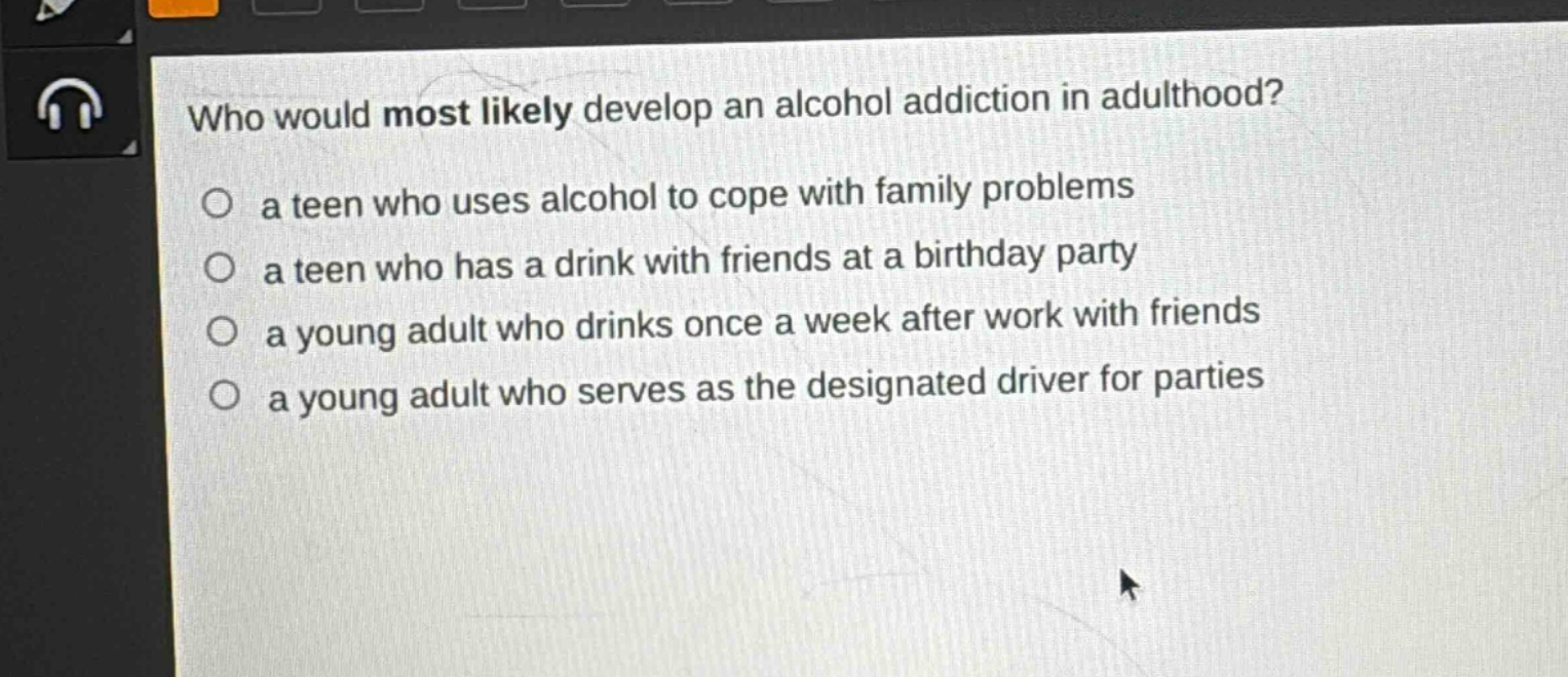 who would most likely develop an alcohol addiction in adulthood?\n○ a teen who uses alcohol to cope with family problems\n○ a teen who has a drink with friends at a birthday party\n○ a young adult who drinks once a week after work with friends\n○ a young adult who serves as the designated driver for parties