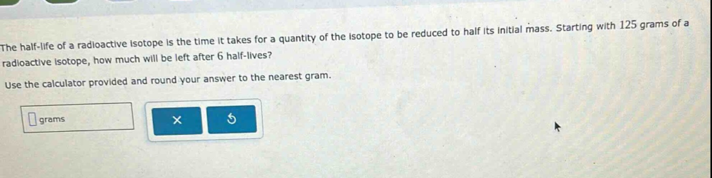 the half - life of a radioactive isotope is the time it takes for a quantity of the isotope to be reduced to half its initial mass. starting with 125 grams of a radioactive isotope, how much will be left after 6 half - lives? use the calculator provided and round your answer to the nearest gram.