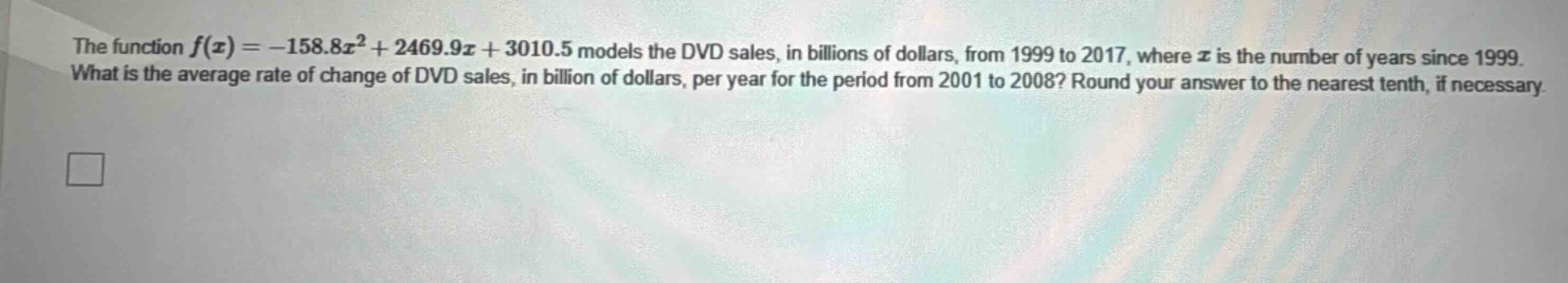 the function $f(x)=-158.8x^{2}+2469.9x + 3010.5$ models the dvd sales, in billions of dollars, from 1999 to 2017, where $x$ is the number of years since 1999. what is the average rate of change of dvd sales, in billion of dollars, per year for the period from 2001 to 2008? round your answer to the nearest tenth, if necessary.
