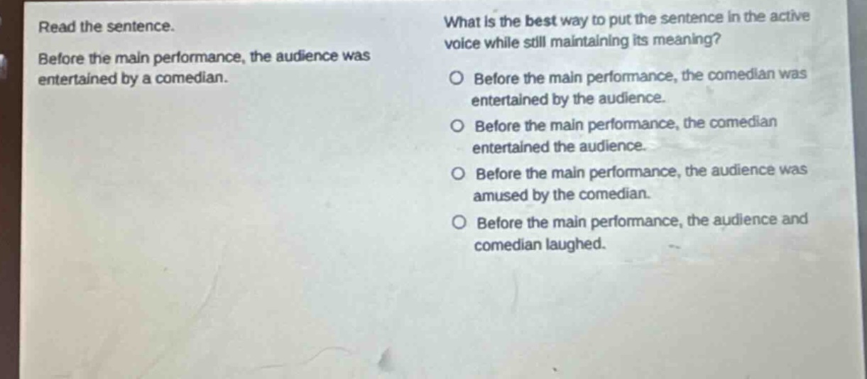 read the sentence. before the main performance, the audience was entertained by a comedian. what is the best way to put the sentence in the active voice while still maintaining its meaning? o before the main performance, the comedian was entertained by the audience. o before the main performance, the comedian entertained the audience. o before the main performance, the audience was amused by the comedian. o before the main performance, the audience and comedian laughed.