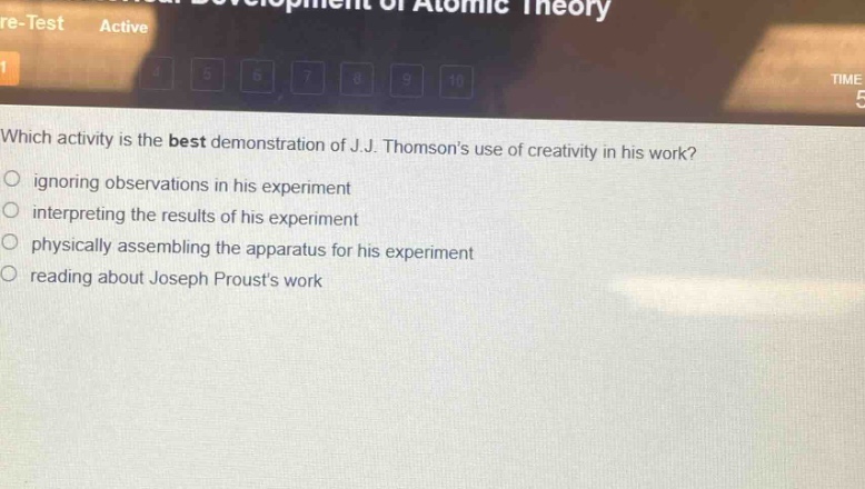 which activity is the best demonstration of j.j. thomsons use of creativity in his work?\nignoring observations in his experiment\ninterpreting the results of his experiment\nphysically assembling the apparatus for his experiment\nreading about joseph prousts work
