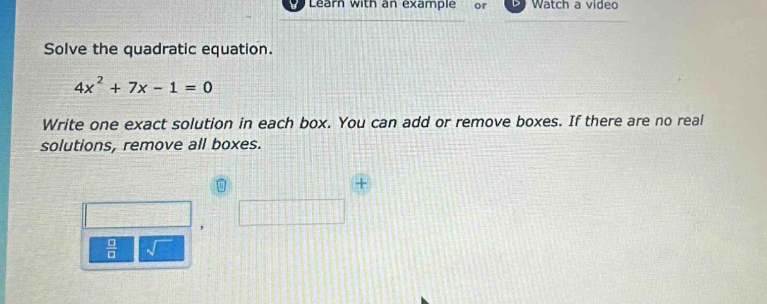 solve the quadratic equation.\n4x² + 7x - 1 = 0\nwrite one exact solution in each box. you can add or remove boxes. if there are no real solutions, remove all boxes.