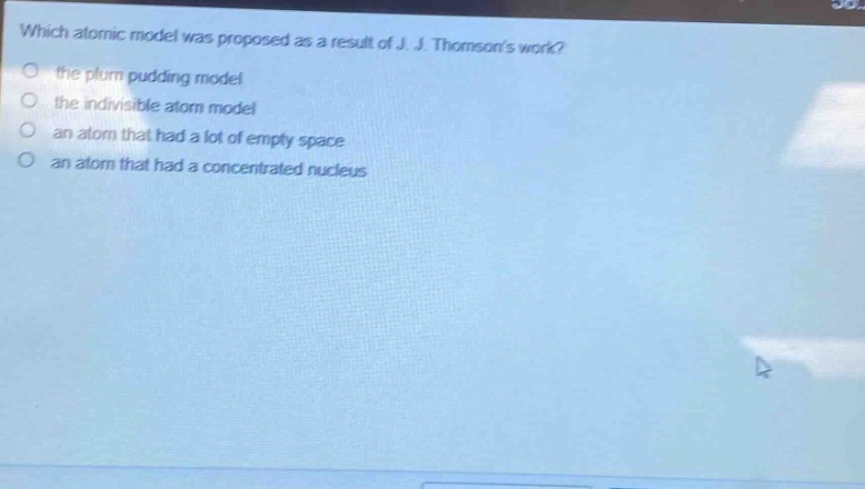 which atomic model was proposed as a result of j. j. thomsons work?\n the plum pudding model\n the indivisible atom model\n an atom that had a lot of empty space\n an atom that had a concentrated nucleus