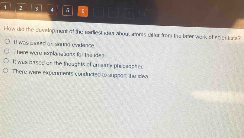 how did the development of the earliest idea about atoms differ from the later work of scientists?\nit was based on sound evidence.\nthere were explanations for the idea.\nit was based on the thoughts of an early philosopher.\nthere were experiments conducted to support the idea.