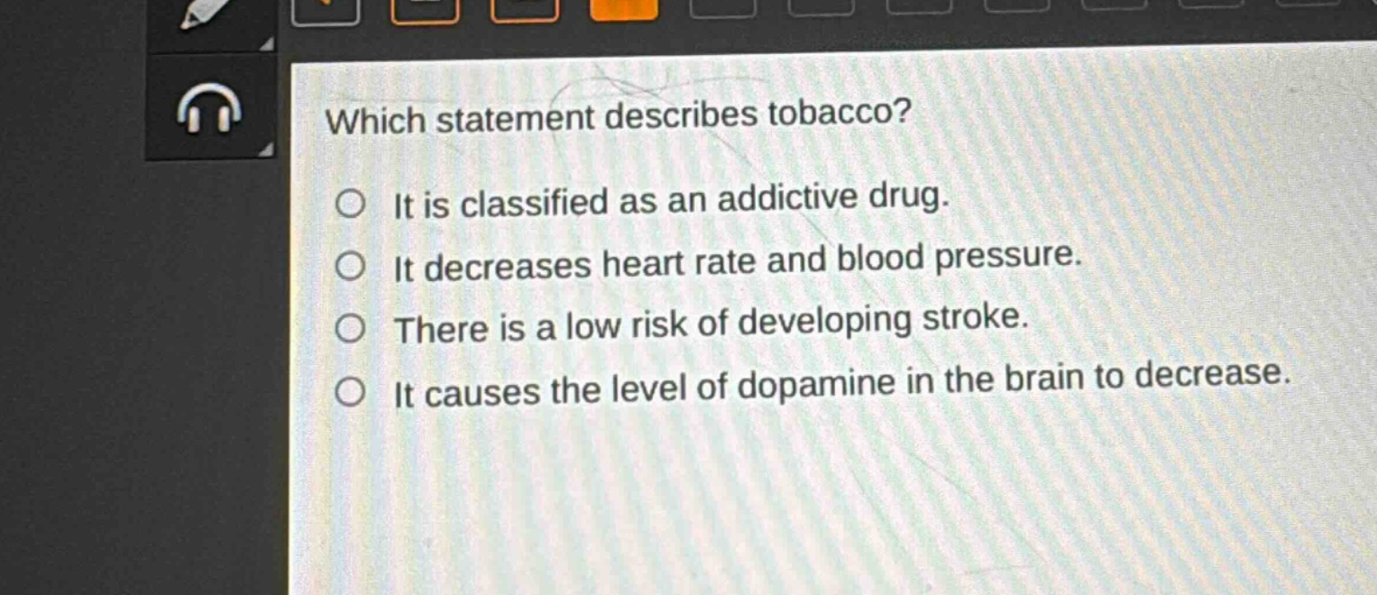 which statement describes tobacco?\nit is classified as an addictive drug.\nit decreases heart rate and blood pressure.\nthere is a low risk of developing stroke.\nit causes the level of dopamine in the brain to decrease.