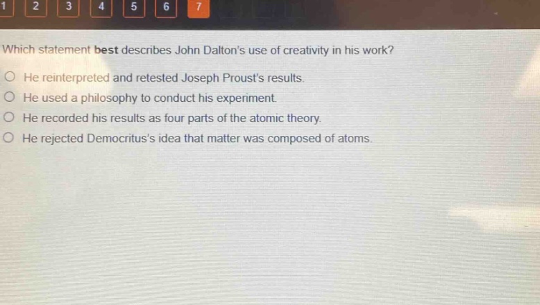 which statement best describes john daltons use of creativity in his work?\nhe reinterpreted and retested joseph prousts results.\nhe used a philosophy to conduct his experiment.\nhe recorded his results as four parts of the atomic theory.\nhe rejected democrituss idea that matter was composed of atoms.