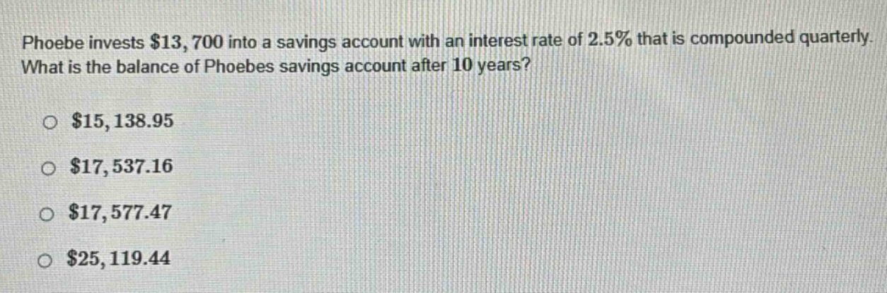 phoebe invests $13,700 into a savings account with an interest rate of 2.5% that is compounded quarterly. what is the balance of phoebes savings account after 10 years?\n\n$15,138.95\n\n$17,537.16\n\n$17,577.47\n\n$25,119.44