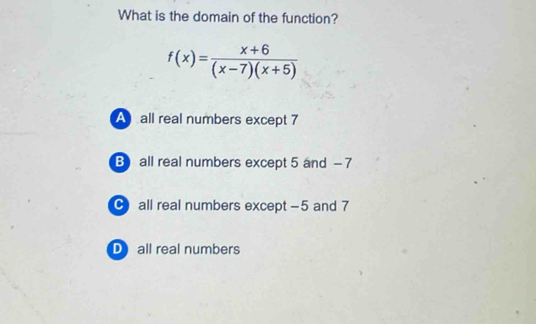 what is the domain of the function?\nf(x)=\frac{x + 6}{(x - 7)(x + 5)}\na all real numbers except 7\nb all real numbers except 5 and - 7\nc all real numbers except - 5 and 7\nd all real numbers