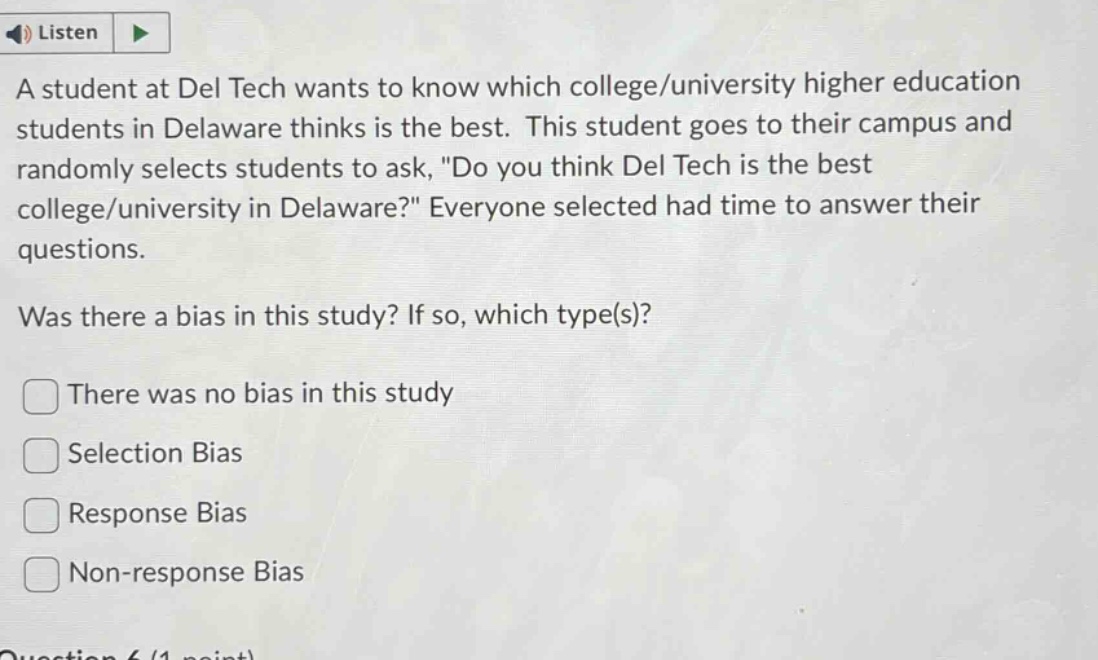 a student at del tech wants to know which college/university higher education students in delaware thinks is the best. this student goes to their campus and randomly selects students to ask, \do you think del tech is the best college/university in delaware?\ everyone selected had time to answer their questions. was there a bias in this study? if so, which type(s)? there was no bias in this study selection bias response bias non - response bias