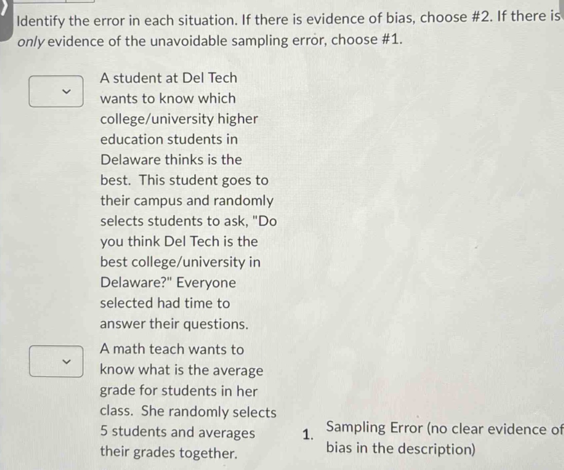 identify the error in each situation. if there is evidence of bias, choose #2. if there is only evidence of the unavoidable sampling error, choose #1.\na student at del tech wants to know which college/university higher education students in delaware thinks is the best. this student goes to their campus and randomly selects students to ask, \do you think del tech is the best college/university in delaware?\ everyone selected had time to answer their questions.\na math teach wants to know what is the average grade for students in her class. she randomly selects 5 students and averages their grades together.\n1. sampling error (no clear evidence of bias in the description)