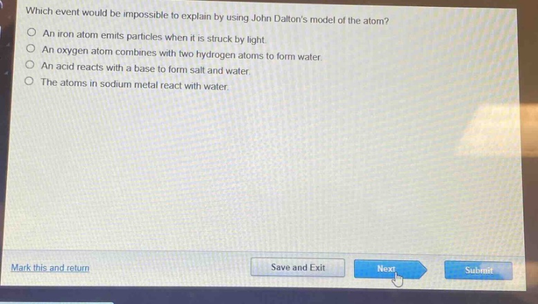 which event would be impossible to explain by using john daltons model of the atom?\nan iron atom emits particles when it is struck by light.\nan oxygen atom combines with two hydrogen atoms to form water.\nan acid reacts with a base to form salt and water.\nthe atoms in sodium metal react with water.