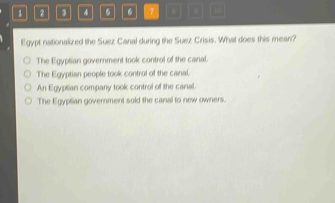 egypt nationalized the suez canal during the suez crisis. what does this mean?\nthe egyptian government took control of the canal.\nthe egyptian people took control of the canal.\nan egyptian company took control of the canal.\nthe egyptian government sold the canal to new owners.