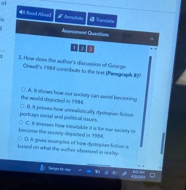 3. how does the authors discussion of george orwells 1984 contribute to the text (paragraph 8)?\na. it shows how our society can avoid becoming the world depicted in 1984.\nb. it depicts how unrealistically dystopian fiction portrays social and political issues.\nc. it stresses how inevitable it is for our society to become the society depicted in 1984.\nd. it gives examples of how dystopian fiction is based on what the author observed in reality.