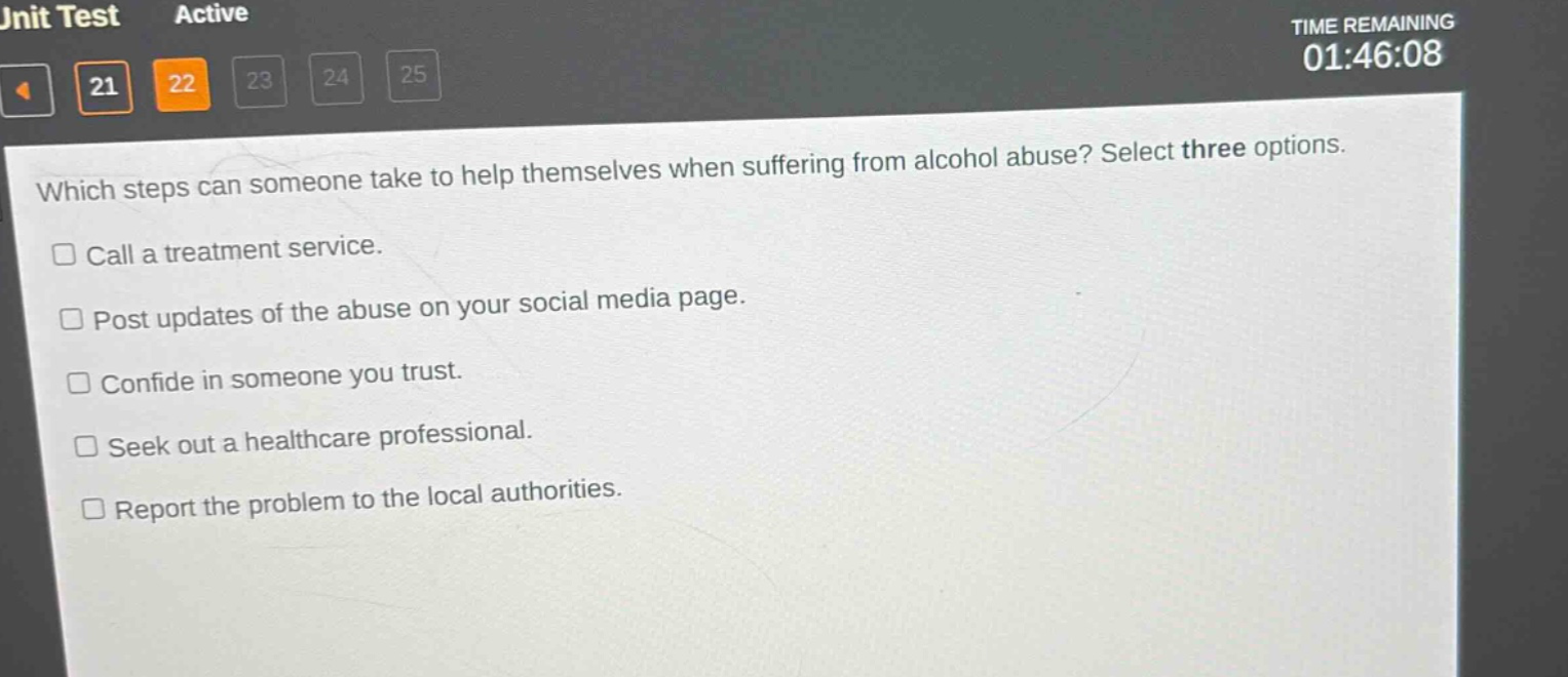 which steps can someone take to help themselves when suffering from alcohol abuse? select three options.\n□ call a treatment service.\n□ post updates of the abuse on your social media page.\n□ confide in someone you trust.\n□ seek out a healthcare professional.\n□ report the problem to the local authorities.