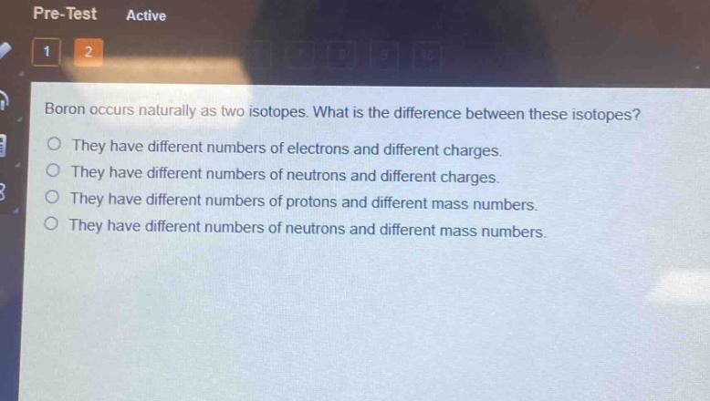boron occurs naturally as two isotopes. what is the difference between these isotopes?\no they have different numbers of electrons and different charges.\no they have different numbers of neutrons and different charges.\no they have different numbers of protons and different mass numbers.\no they have different numbers of neutrons and different mass numbers.