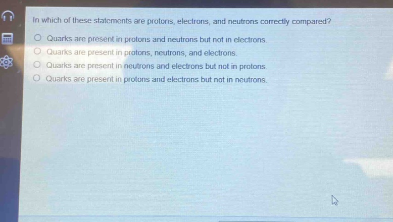 in which of these statements are protons, electrons, and neutrons correctly compared?\nquarks are present in protons and neutrons but not in electrons.\nquarks are present in protons, neutrons, and electrons.\nquarks are present in neutrons and electrons but not in protons.\nquarks are present in protons and electrons but not in neutrons.