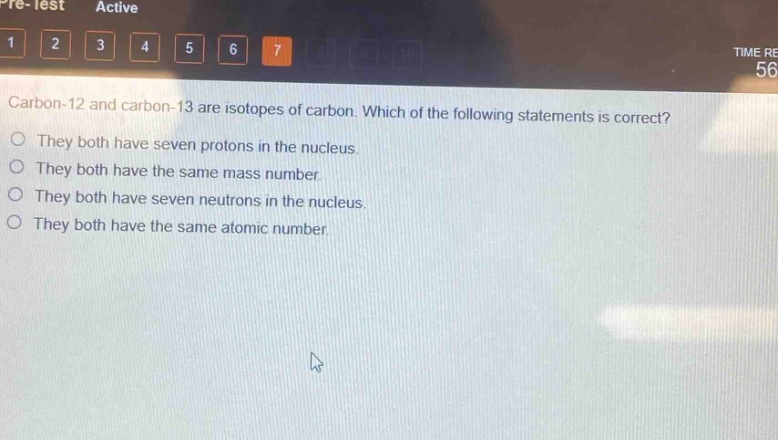 carbon - 12 and carbon - 13 are isotopes of carbon. which of the following statements is correct?\nthey both have seven protons in the nucleus.\nthey both have the same mass number.\nthey both have seven neutrons in the nucleus.\nthey both have the same atomic number.