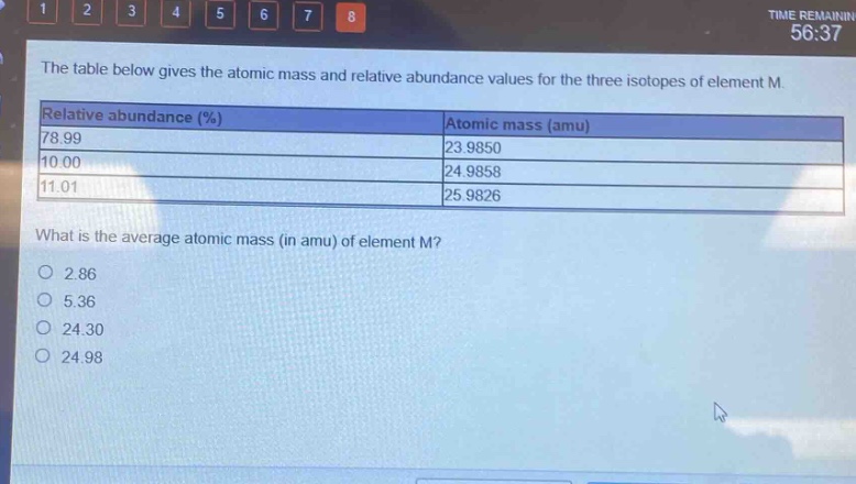 the table below gives the atomic mass and relative abundance values for the three isotopes of element m.\n|relative abundance (%)|atomic mass (amu)|\n|----|----|\n|78.99|23.9850|\n|10.00|24.9858|\n|11.01|25.9826|\nwhat is the average atomic mass (in amu) of element m?\no 2.86\no 5.36\no 24.30\no 24.98