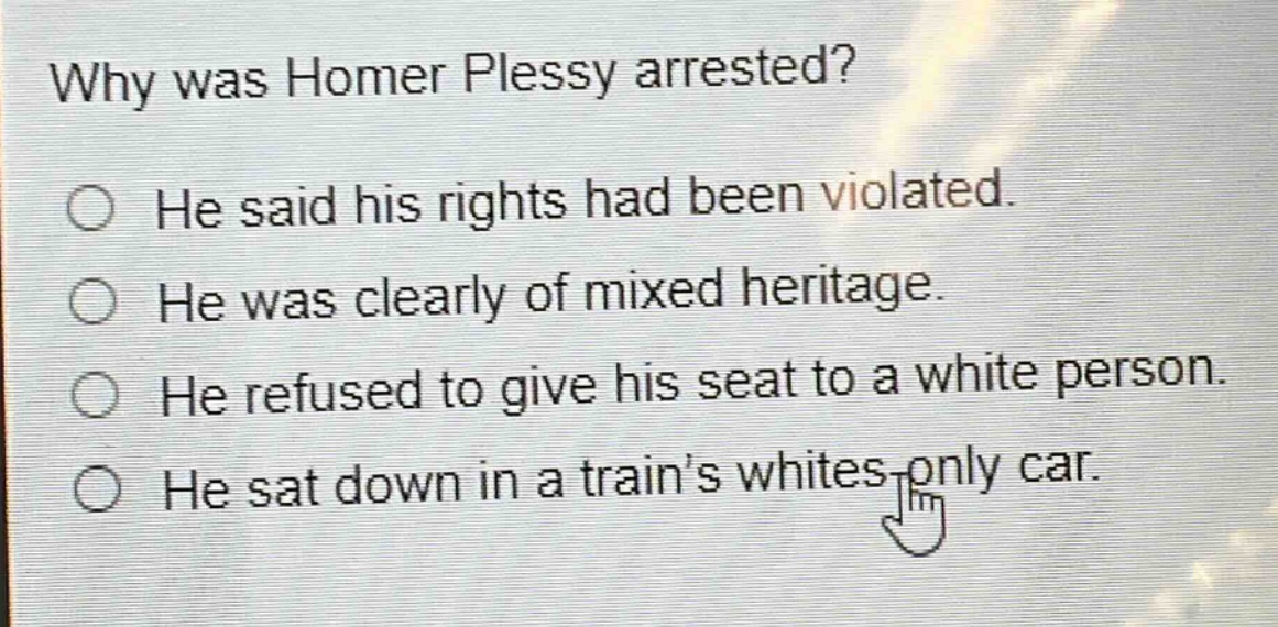 why was homer plessy arrested?\nhe said his rights had been violated.\nhe was clearly of mixed heritage.\nhe refused to give his seat to a white person.\nhe sat down in a trains whites - only car.