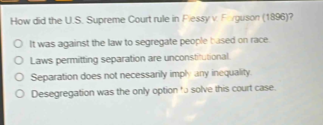 how did the u.s. supreme court rule in plessy v. ferguson (1896)?\no it was against the law to segregate people based on race.\no laws permitting separation are unconstitutional.\no separation does not necessarily imply any inequality.\no desegregation was the only option to solve this court case.
