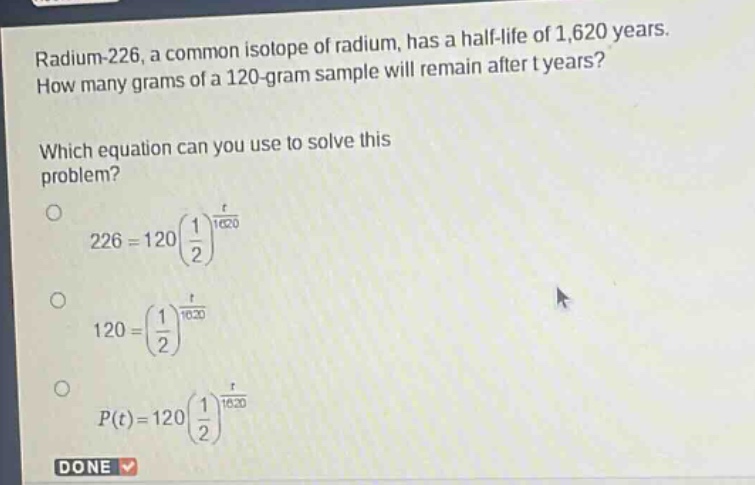 radium - 226, a common isotope of radium, has a half - life of 1,620 years. how many grams of a 120 - gram sample will remain after t years? which equation can you use to solve this problem? 226 = 120(\\frac{1}{2})^{\\frac{t}{1620}} 120=(\\frac{1}{2})^{\\frac{t}{1620}} p(t)=120(\\frac{1}{2})^{\\frac{t}{1620}} done