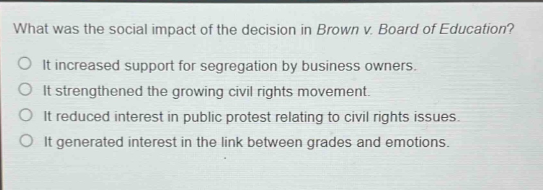 what was the social impact of the decision in brown v. board of education?\no it increased support for segregation by business owners.\no it strengthened the growing civil rights movement.\no it reduced interest in public protest relating to civil rights issues.\no it generated interest in the link between grades and emotions.