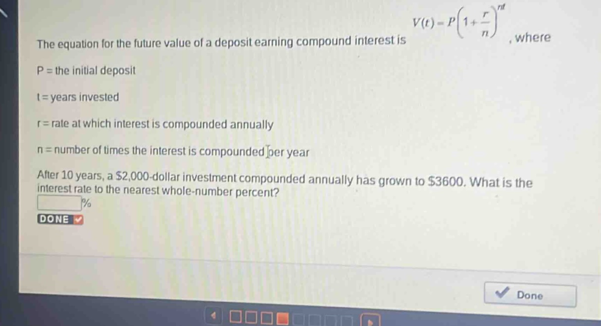 the equation for the future value of a deposit earning compound interest is $v(t)=p(1 + \frac{r}{n})^{nt}$, where\np = the initial deposit\nt = years invested\nr = rate at which interest is compounded annually\nn = number of times the interest is compounded per year\nafter 10 years, a $2,000 - dollar investment compounded annually has grown to $3600. what is the interest rate to the nearest whole - number percent?\n%