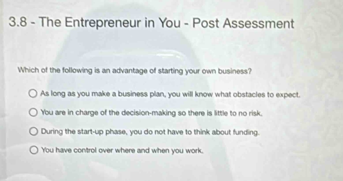 3.8 - the entrepreneur in you - post assessment\nwhich of the following is an advantage of starting your own business?\n○ as long as you make a business plan, you will know what obstacles to expect.\n○ you are in charge of the decision - making so there is little to no risk.\n○ during the start - up phase, you do not have to think about funding.\n○ you have control over where and when you work.