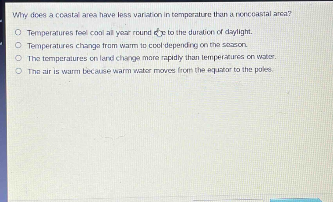 why does a coastal area have less variation in temperature than a noncoastal area?\no temperatures feel cool all year round due to the duration of daylight.\no temperatures change from warm to cool depending on the season.\no the temperatures on land change more rapidly than temperatures on water.\no the air is warm because warm water moves from the equator to the poles.