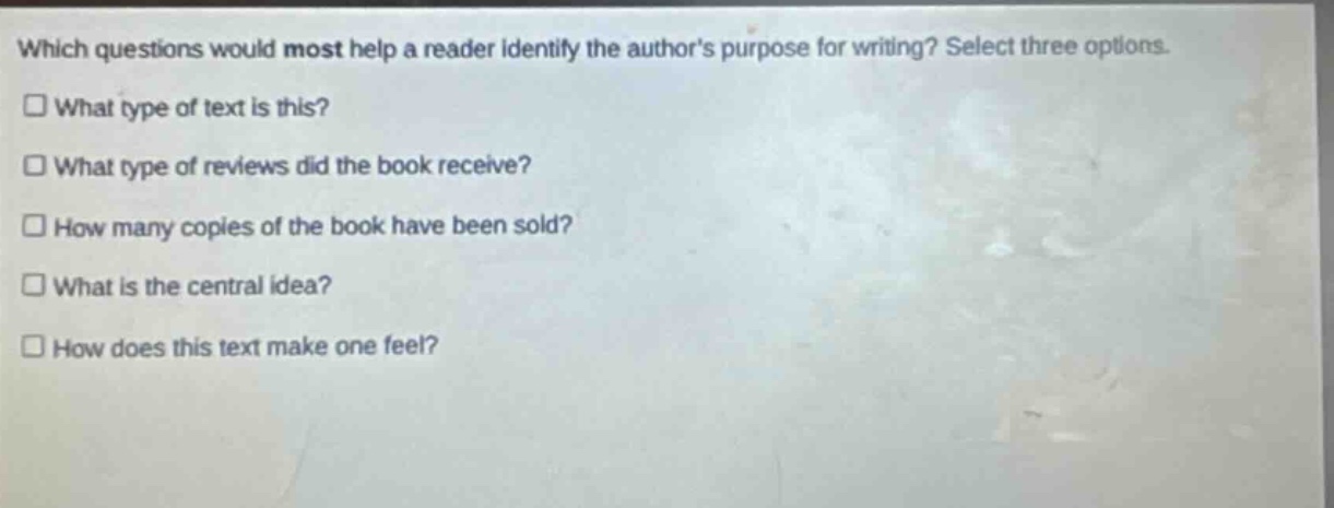which questions would most help a reader identify the authors purpose for writing? select three options.\n□ what type of text is this?\n□ what type of reviews did the book receive?\n□ how many copies of the book have been sold?\n□ what is the central idea?\n□ how does this text make one feel?
