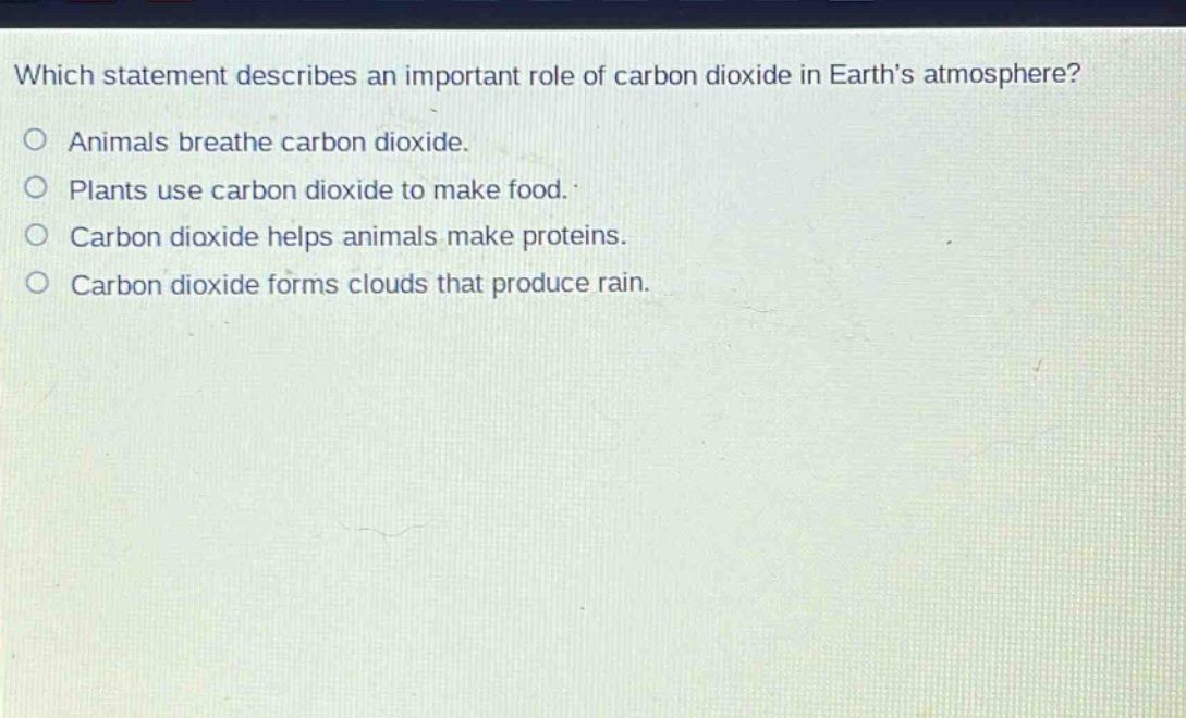 which statement describes an important role of carbon dioxide in earths atmosphere?\no animals breathe carbon dioxide.\no plants use carbon dioxide to make food.\no carbon dioxide helps animals make proteins.\no carbon dioxide forms clouds that produce rain.