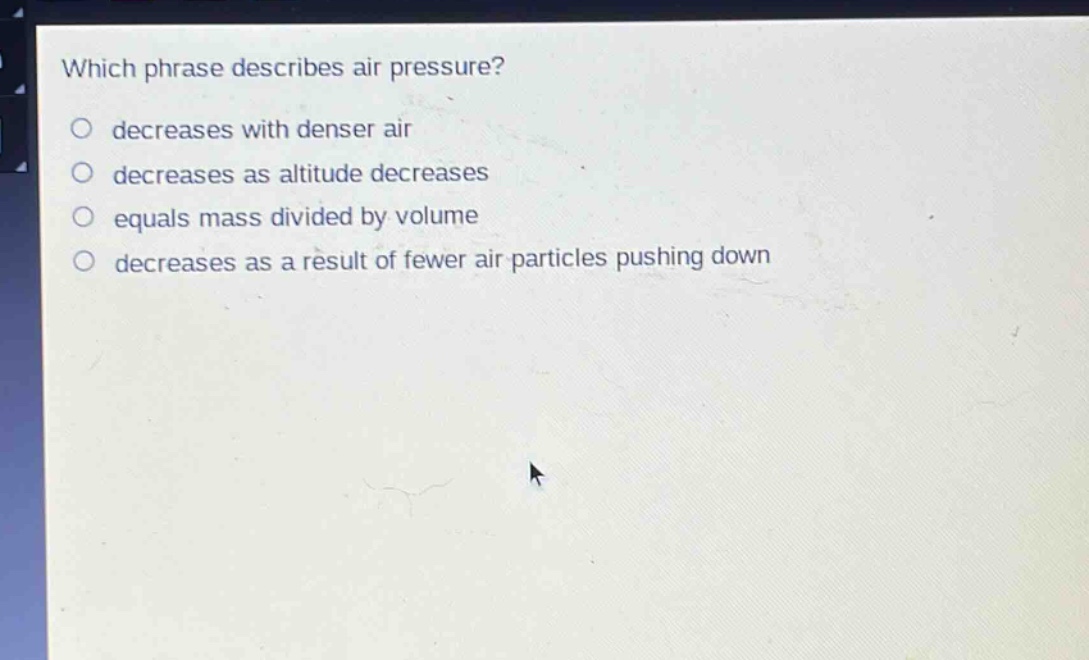 which phrase describes air pressure?\ndecreases with denser air\ndecreases as altitude decreases\nequals mass divided by volume\ndecreases as a result of fewer air particles pushing down