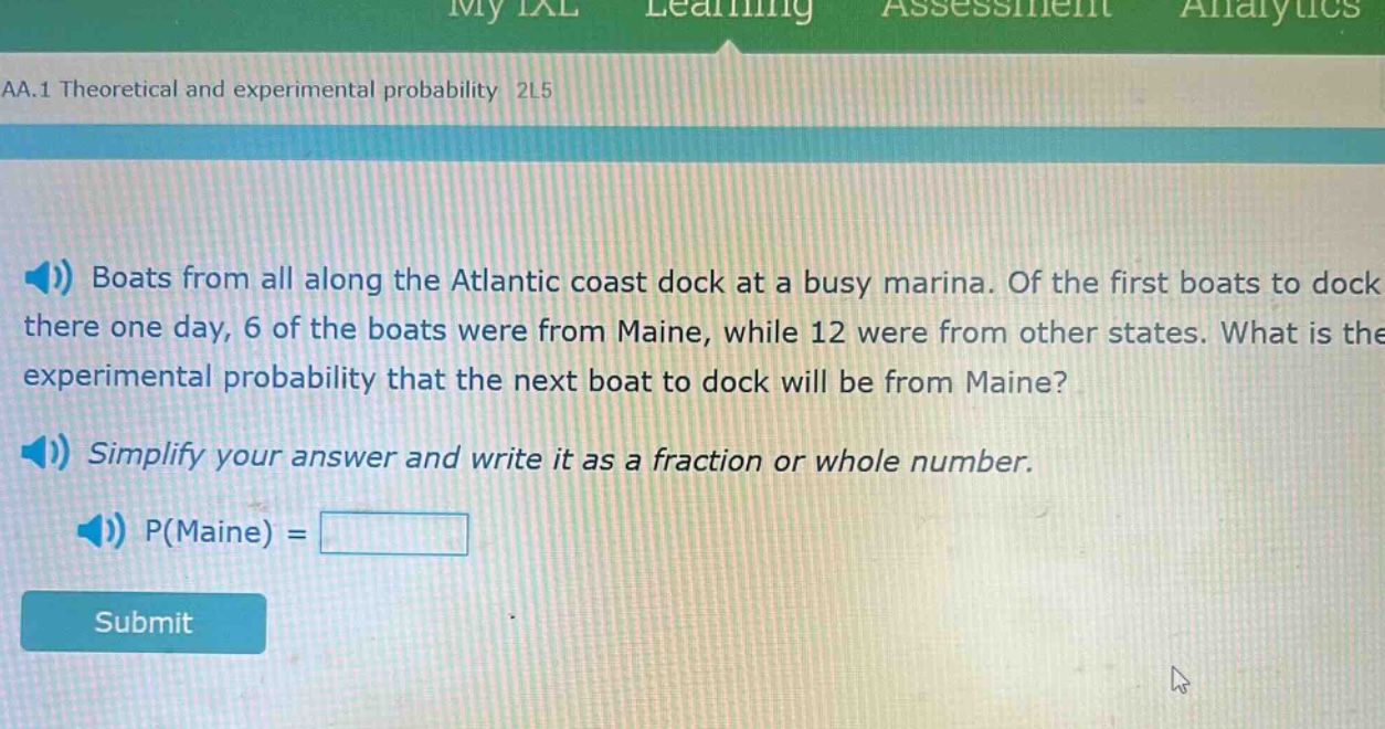 boats from all along the atlantic coast dock at a busy marina. of the first boats to dock there one day, 6 of the boats were from maine, while 12 were from other states. what is the experimental probability that the next boat to dock will be from maine? simplify your answer and write it as a fraction or whole number. p(maine) =