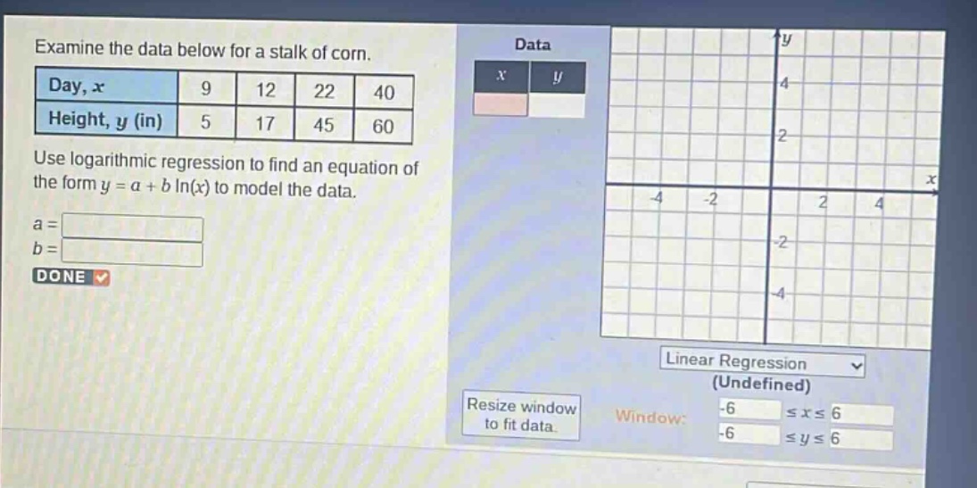 examine the data below for a stalk of corn.\n| day, x | 9 | 12 | 22 | 40 |\n| height, y (in) | 5 | 17 | 45 | 60 |\nuse logarithmic regression to find an equation of the form y = a + b ln(x) to model the data.\na = \nb = \ndone