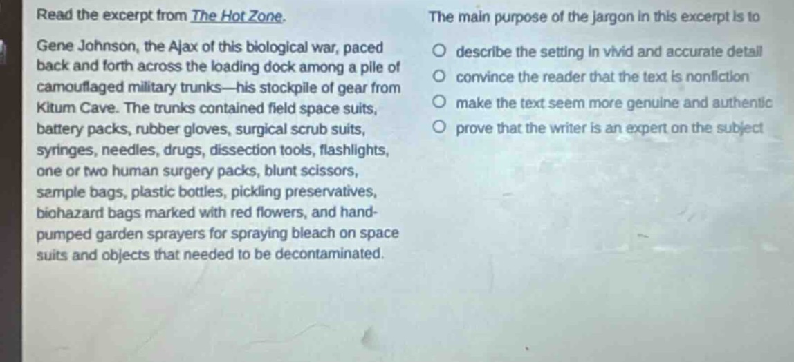 read the excerpt from the hot zone. gene johnson, the ajax of this biological war, paced back and forth across the loading dock among a pile of camouflaged military trunks—his stockpile of gear from kitum cave. the trunks contained field space suits, battery packs, rubber gloves, surgical scrub suits, syringes, needles, drugs, dissection tools, flashlights, one or two human surgery packs, blunt scissors, sample bags, plastic bottles, pickling preservatives, biohazard bags marked with red flowers, and hand - pumped garden sprayers for spraying bleach on space suits and objects that needed to be decontaminated. the main purpose of the jargon in this excerpt is to describe the setting in vivid and accurate detail convince the reader that the text is nonfiction make the text seem more genuine and authentic prove that the writer is an expert on the subject