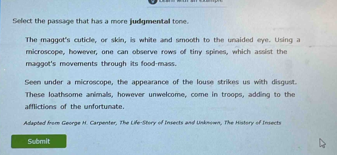 select the passage that has a more judgmental tone.\nthe maggots cuticle, or skin, is white and smooth to the unaided eye. using a microscope, however, one can observe rows of tiny spines, which assist the maggots movements through its food - mass.\nseen under a microscope, the appearance of the louse strikes us with disgust. these loathsome animals, however unwelcome, come in troops, adding to the afflictions of the unfortunate.\nadapted from george h. carpenter, the life - story of insects and unknown, the history of insects