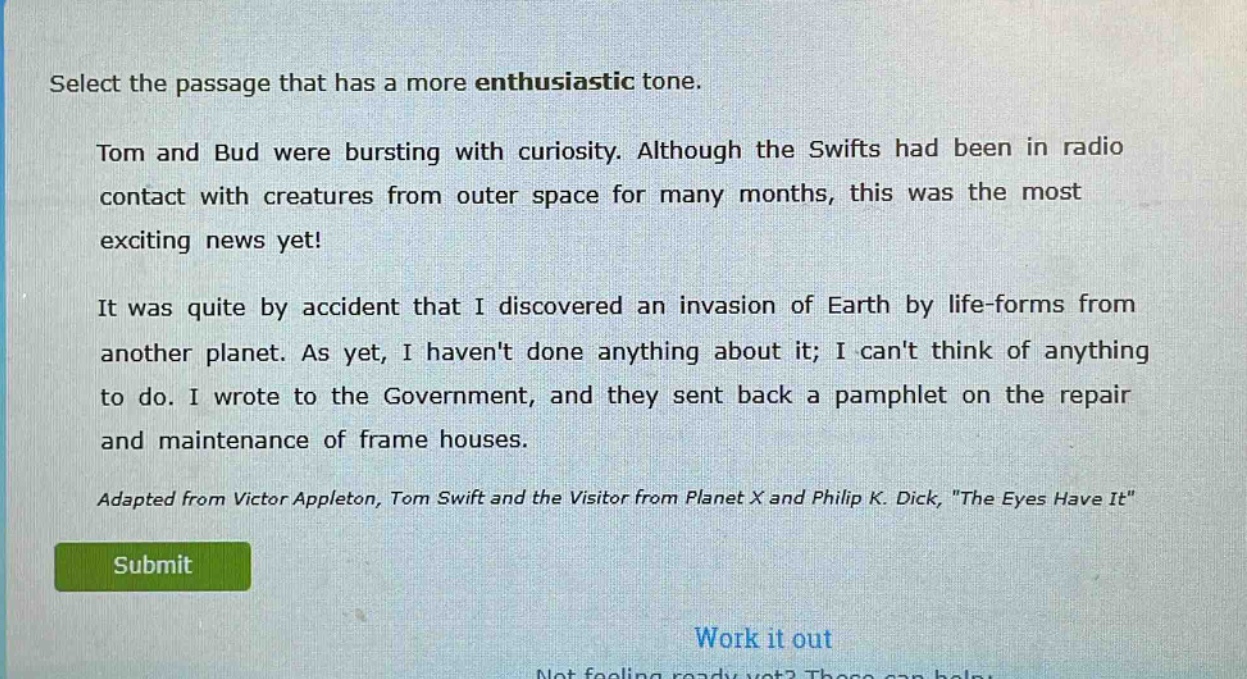 select the passage that has a more enthusiastic tone.\ntom and bud were bursting with curiosity. although the swifts had been in radio contact with creatures from outer space for many months, this was the most exciting news yet!\nit was quite by accident that i discovered an invasion of earth by life - forms from another planet. as yet, i havent done anything about it; i cant think of anything to do. i wrote to the government, and they sent back a pamphlet on the repair and maintenance of frame houses.\nadapted from victor appleton, tom swift and the visitor from planet x and philip k. dick, \the eyes have it\