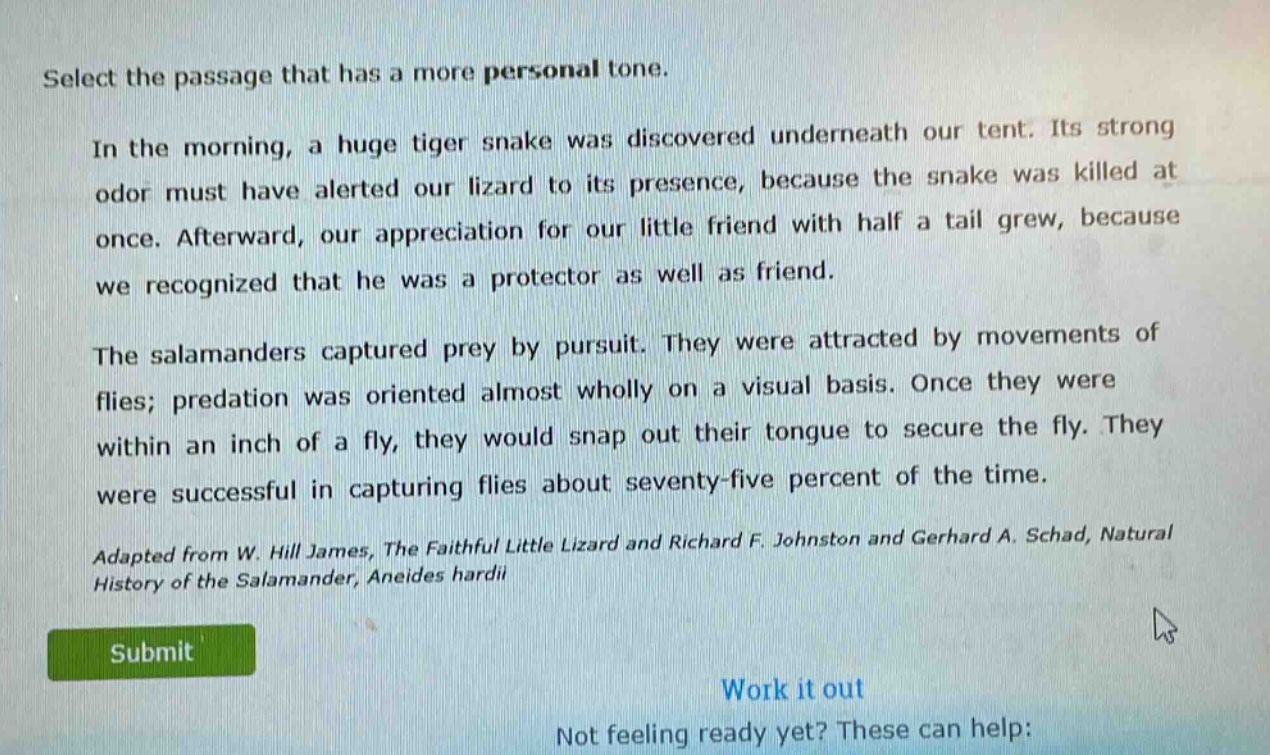 select the passage that has a more personal tone.\nin the morning, a huge tiger snake was discovered underneath our tent. its strong odor must have alerted our lizard to its presence, because the snake was killed at once. afterward, our appreciation for our little friend with half a tail grew, because we recognized that he was a protector as well as friend.\nthe salamanders captured prey by pursuit. they were attracted by movements of flies; predation was oriented almost wholly on a visual basis. once they were within an inch of a fly, they would snap out their tongue to secure the fly. they were successful in capturing flies about seventy - five percent of the time.\nadapted from w. hill james, the faithful little lizard and richard f. johnston and gerhard a. schad, natural history of the salamander, aneides hardii