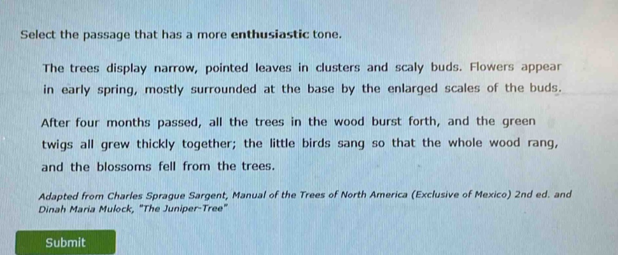 select the passage that has a more enthusiastic tone.\nthe trees display narrow, pointed leaves in clusters and scaly buds. flowers appear in early spring, mostly surrounded at the base by the enlarged scales of the buds.\nafter four months passed, all the trees in the wood burst forth, and the green twigs all grew thickly together; the little birds sang so that the whole wood rang, and the blossoms fell from the trees.\nadapted from charles sprague sargent, manual of the trees of north america (exclusive of mexico) 2nd ed. and dinah maria mulock, \the juniper - tree\