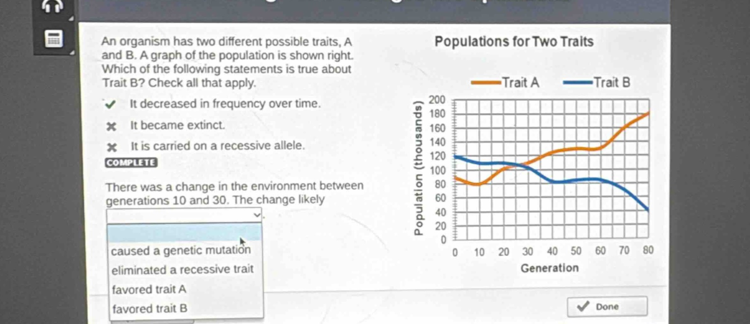 an organism has two different possible traits, a and b. a graph of the population is shown right. which of the following statements is true about trait b? check all that apply. it decreased in frequency over time. it became extinct. it is carried on a recessive allele. complete there was a change in the environment between generations 10 and 30. the change likely caused a genetic mutation eliminated a recessive trait favored trait a favored trait b