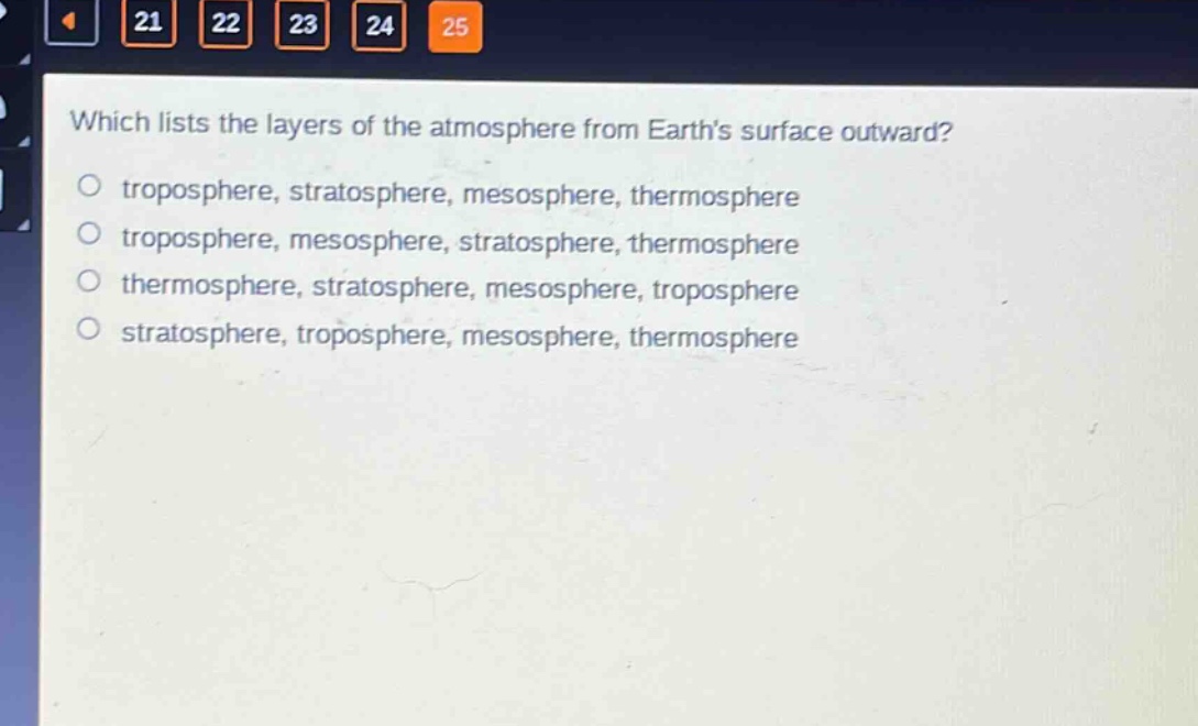 which lists the layers of the atmosphere from earths surface outward?\no troposphere, stratosphere, mesosphere, thermosphere\no troposphere, mesosphere, stratosphere, thermosphere\no thermosphere, stratosphere, mesosphere, troposphere\no stratosphere, troposphere, mesosphere, thermosphere