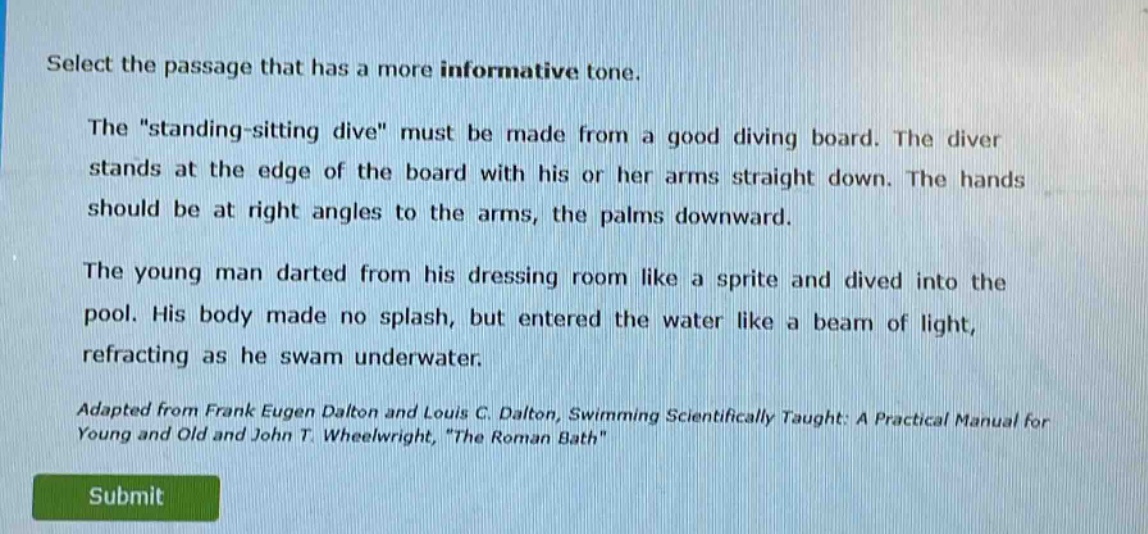select the passage that has a more informative tone.\nthe \standing - sitting dive\ must be made from a good diving board. the diver stands at the edge of the board with his or her arms straight down. the hands should be at right angles to the arms, the palms downward.\nthe young man darted from his dressing room like a sprite and dived into the pool. his body made no splash, but entered the water like a beam of light, refracting as he swam underwater.\nadapted from frank eugen dalton and louis c. dalton, swimming scientifically taught: a practical manual for young and old and john t. wheelwright, \the roman bath\