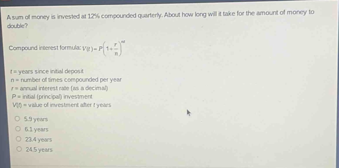 a sum of money is invested at 12% compounded quarterly. about how long will it take for the amount of money to double?\ncompound interest formula: $v(t)=p(1 + \\frac{r}{n})^{nt}$\n$t$ = years since initial deposit\n$n$ = number of times compounded per year\n$r$ = annual interest rate (as a decimal)\n$p$ = initial (principal) investment\n$v(t)$ = value of investment after $t$ years\n5.9 years\n6.1 years\n23.4 years\n24.5 years