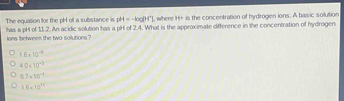 the equation for the ph of a substance is ph = -logh+, where h+ is the concentration of hydrogen ions. a basic solution has a ph of 11.2. an acidic solution has a ph of 2.4. what is the approximate difference in the concentration of hydrogen ions between the two solutions?\n1.6×10^(-9)\n4.0×10^(-3)\n6.7×10^(-1)\n1.6×10^(11)