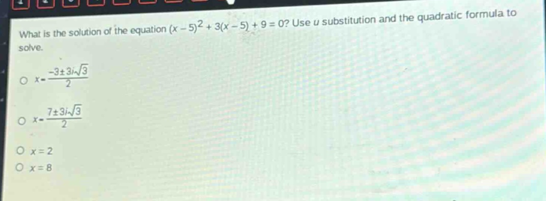 what is the solution of the equation $(x - 5)^2+3(x - 5)+9 = 0$? use $u$ substitution and the quadratic formula to solve.\n$x=\frac{-3pm3isqrt{3}}{2}$\n$x=\frac{7pm3isqrt{3}}{2}$\n$x = 2$\n$x = 8$